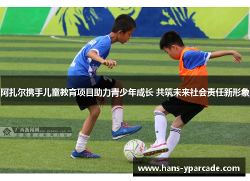 阿扎尔携手儿童教育项目助力青少年成长 共筑未来社会责任新形象 阿扎尔携手儿童教育项目助力青少年成长 共筑未来社会责任新形象