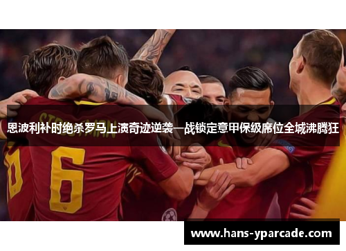 恩波利补时绝杀罗马上演奇迹逆袭一战锁定意甲保级席位全城沸腾狂