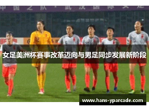 女足美洲杯赛事改革迈向与男足同步发展新阶段