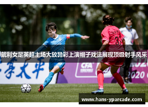 戴利女足英超主场大放异彩上演帽子戏法展现顶级射手风采 戴利女足英超主场大放异彩上演帽子戏法展现顶级射手风采